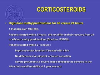 • High-dose methylprednisolone for 48 versus 24 hours
1 trial (Bracken 1997/98).
Patients treated within 3 hours : did not differ in their recovery from 24
or 48-hour methylprednisolone (Bracken 1997/98).
Patients treated within 3 - 8 hours :
Improved motor function if treated with 48-hr
No differences for pinprick or touch sensation
Severe pneumonia & severe sepsis tended to be elevated in the
48-hr but overall mortality at 1 year was not
CORTICOSTEROIDS
 