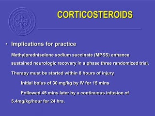 • Implications for practice
Methylprednisolone sodium succinate (MPSS) enhance
sustained neurologic recovery in a phase three randomized trial.
Therapy must be started within 8 hours of injury
Initial bolus of 30 mg/kg by IV for 15 mins
Followed 45 mins later by a continuous infusion of
5.4mg/kg/hour for 24 hrs.
CORTICOSTEROIDS
 