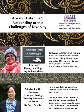Are You Listening?
Responding to the
Challenges of Diversity
How can and should educators
respond to the voices of people
like Parisa?
Are we making as much effort as
she is to be change agents and
dispel stereotypes, or could some
of us be a little too comfortable
with an inequitable status quo?
In this presentation, I will discuss
how some incidents and stories
have changed my life and how I
am trying different ways to be a
change agent to dispel
stereotypes about my identity.
By
Parisa Mehran
By Gerry Yokota
Bridging the Gap
Between
Ideal and Reality:
Diversity Awareness
in Action
Stories of
Change and Hope
By Parisa Mehran
December 16th (Saturday)
13:30 – 17:00
Takemaru Hall, Ikoma City
 