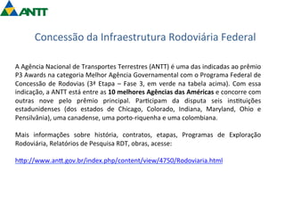 Concessão 
da 
Infraestrutura 
Rodoviária 
Federal 
A 
Agência 
Nacional 
de 
Transportes 
Terrestres 
(ANTT) 
é 
uma 
das 
indicadas 
ao 
prêmio 
P3 
Awards 
na 
categoria 
Melhor 
Agência 
Governamental 
com 
o 
Programa 
Federal 
de 
Concessão 
de 
Rodovias 
(3ª 
Etapa 
– 
Fase 
3, 
em 
verde 
na 
tabela 
acima). 
Com 
essa 
indicação, 
a 
ANTT 
está 
entre 
as 
10 
melhores 
Agências 
das 
Américas 
e 
concorre 
com 
outras 
nove 
pelo 
prêmio 
principal. 
Par=cipam 
da 
disputa 
seis 
ins=tuições 
estadunidenses 
(dos 
estados 
de 
Chicago, 
Colorado, 
Indiana, 
Maryland, 
Ohio 
e 
Pensilvânia), 
uma 
canadense, 
uma 
porto-­‐riquenha 
e 
uma 
colombiana. 
Mais 
informações 
sobre 
história, 
contratos, 
etapas, 
Programas 
de 
Exploração 
Rodoviária, 
Relatórios 
de 
Pesquisa 
RDT, 
obras, 
acesse: 
hgp://www.ang.gov.br/index.php/content/view/4750/Rodoviaria.html 
 