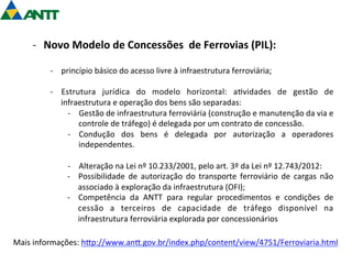 -­‐ Novo 
Modelo 
de 
Concessões 
de 
Ferrovias 
(PIL): 
-­‐ princípio 
básico 
do 
acesso 
livre 
à 
infraestrutura 
ferroviária; 
-­‐ Estrutura 
jurídica 
do 
modelo 
horizontal: 
a=vidades 
de 
gestão 
de 
infraestrutura 
e 
operação 
dos 
bens 
são 
separadas: 
-­‐ Gestão 
de 
infraestrutura 
ferroviária 
(construção 
e 
manutenção 
da 
via 
e 
controle 
de 
tráfego) 
é 
delegada 
por 
um 
contrato 
de 
concessão. 
-­‐ Condução 
dos 
bens 
é 
delegada 
por 
autorização 
a 
operadores 
independentes. 
-­‐ Alteração 
na 
Lei 
nº 
10.233/2001, 
pelo 
art. 
3º 
da 
Lei 
nº 
12.743/2012: 
-­‐ Possibilidade 
de 
autorização 
do 
transporte 
ferroviário 
de 
cargas 
não 
associado 
à 
exploração 
da 
infraestrutura 
(OFI); 
-­‐ Competência 
da 
ANTT 
para 
regular 
procedimentos 
e 
condições 
de 
cessão 
a 
terceiros 
de 
capacidade 
de 
tráfego 
disponível 
na 
infraestrutura 
ferroviária 
explorada 
por 
concessionários 
Mais 
informações: 
hgp://www.ang.gov.br/index.php/content/view/4751/Ferroviaria.html 
 