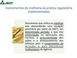 Instrumentos 
de 
melhoria 
da 
prá=ca 
regulatória 
implementados 
Documento 
que 
indica 
as 
matérias 
que 
demandarão 
uma 
atuação 
prioritária 
por 
parte 
da 
ANTT, 
em 
determinado 
período, 
e 
que 
visa 
efe=vidade 
na 
aplicação 
das 
normas, 
a 
previsibilidade 
das 
ações 
e 
o 
direcionamento 
dos 
esforços 
para 
o 
cumprimento 
da 
m i s s ã o 
e 
d o s 
o b j e = v o s 
ins=tucionais 
da 
Agência. 
 