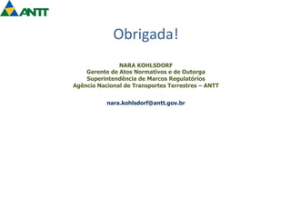 Obrigada! 
NARA KOHLSDORF 
Gerente de Atos Normativos e de Outorga 
Superintendência de Marcos Regulatórios 
Agência Nacional de Transportes Terrestres – ANTT 
nara.kohlsdorf@antt.gov.br 
