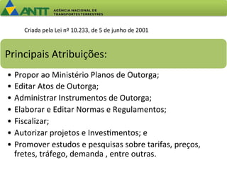 Criada 
pela 
Lei 
nº 
10.233, 
de 
5 
de 
junho 
de 
2001 
Principais 
Atribuições: 
• Propor 
ao 
Ministério 
Planos 
de 
Outorga; 
• Editar 
Atos 
de 
Outorga; 
• Administrar 
Instrumentos 
de 
Outorga; 
• Elaborar 
e 
Editar 
Normas 
e 
Regulamentos; 
• Fiscalizar; 
• Autorizar 
projetos 
e 
Inves=mentos; 
e 
• Promover 
estudos 
e 
pesquisas 
sobre 
tarifas, 
preços, 
fretes, 
tráfego, 
demanda 
, 
entre 
outras. 
 