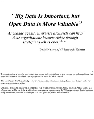 “Big Data Is Important, but
         Open Data Is More Valuable”
        As change agents, enterprise architects can help
           their organizations become richer through
                  strategies such as open data.
                                                David Newman, VP Research, Gartner




                                                                                                                   12

Open data refers to the idea that certain data should be freely available to everyone to use and republish as they
wish, without restrictions from copyright, patents or other forms of control.

The term “open data” has gained popularity with open data initiatives including data.gov.uk, data.gov and other
government data catalog sites.

Enterprise architects are playing an important role in fostering information-sharing practices. Access to, and use
of, open data will be particularly critical for a business that operate using the Web; organizations should focus on
using open data to enhance business practices that generate growth and innovation.
 