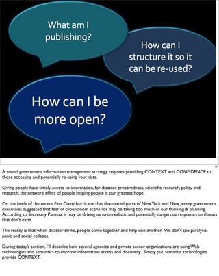 13

A sound government information management strategy requires providing CONTEXT and CONFIDENCE to
those accessing and potentially re-using your data.

Giving people have timely access to information, for disaster preparedness, scientiﬁc research, policy and
research, the network effect of people helping people is our greatest hope.

On the heels of the recent East Coast hurricane that devastated parts of New York and New Jersey, government
executives suggested that fear of cyber-doom scenarios may be taking too much of our thinking & planning.
According to Secretary Panetta, it may be driving us to unrealistic and potentially dangerous responses to threats
that don’t exist.

The reality is that when disaster strike, people come together and help one another. We don’t see paralysis,
panic and social collapse.

During today’s session, I’ll describe how several agencies and private sector organizations are using Web
technologies and semantics to improve information access and discovery. Simply put, semantic technologies
provide CONTEXT.
 