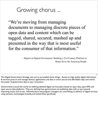Growing chorus ...
        “We’re moving from managing
        documents to managing discrete pieces of
        open data and content which can be
        tagged, shared, secured, mashed up and
        presented in the way that is most useful
        for the consumer of that information.”
                        -- Report on Digital Government: Building a 21st Century Platform to
                                                          Better Serve the American People




                                                                                                              15

The Digital Government Strategy sets out to accomplish three things: Access to high quality digital information
& services; procure and manage devices, applications, and data in smart, secure and affordable ways; and unlock
the power of government data to spur innovation.

Governments around the world are deﬁning detailed digital services plans based on open data, open APIs and
open source data platforms. They are deﬁning how governments are publishing data with an eye towards
improving access and re-use. Administrators and program managers are committing to delivery of digital services
using semantic technologies broadly, and Linked Data speciﬁcally.
 