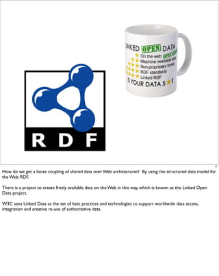 17

How do we get a loose coupling of shared data over Web architectures? By using the structured data model for
the Web: RDF.

There is a project to create freely available data on the Web in this way, which is known as the Linked Open
Data project.

W3C sees Linked Data as the set of best practices and technologies to support worldwide data access,
integration and creative re-use of authoritative data.
 