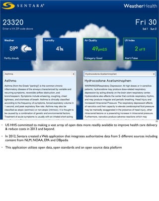 22

•   US HHS committed to making a vast array of open data more readily available to improve health care delivery
    & reduce costs in 2013 and beyond.

•   In 2012, Sentara created a Web application that integrates authoritative data from 5 different sources including
    content from NLM, NOAA, EPA and DBpedia

•   This application utilizes open data, open standards and an open source data platform
 