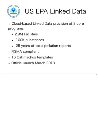 US EPA Linked Data
• Cloud-based Linked Data provision of 3 core
programs:

 • 2.9M Facilities
 • 100K substances
 • 25 years of toxic pollution reports
• FISMA compliant
• 16 Callimachus templates
• Oﬃcial launch March 2013
                                                24
 