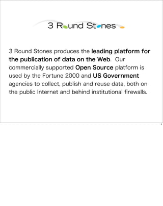 3 Round Stones produces the leading platform for
the publication of data on the Web. Our
commercially supported Open Source platform is
used by the Fortune 2000 and US Government
agencies to collect, publish and reuse data, both on
the public Internet and behind institutional ﬁrewalls.




                                                         3
 