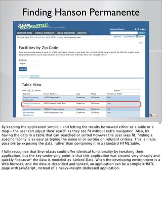 Finding Hanson Permanente




                                                                                                  33

By keeping the application simple - and letting the results be viewed either as a table or a
map - the user can adjust their search as they see ﬁt without extra navigation. Also, by
having the data in a table that can searched or sorted however the user sees ﬁt, ﬁnding a
speciﬁc facility is as easy as typing the name in or sorting on relevant criteria. This is made
possible by exposing the data, rather than containing it in a standard HTML table.

I fully recognize that Envirofacts could offer identical functionality by tweaking their
application, but the key underlying point is that this application was created very cheaply and
quickly *because* the data is modeled as Linked Data. When the developing environment is a
Web Browser, and the data is described and Linked, an application can be a simple XHMTL
page with JavaScript, instead of a heavy-weight dedicated application.
 