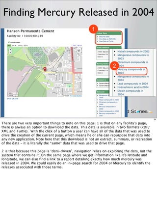 Finding Mercury Released in 2004
                                                        1




                                                                     2




                                                                                                 34

There are two very important things to note on this page. 1 is that on any facility’s page,
there is always an option to download the data. This data is available in two formats (RDF/
XML and Turtle). With the click of a button a user can have all of the data that was used to
drive the creation of the current page, which means he or she can repurpose that data into
any new application. Note here that this download is not an extract, summary, or recreation
of the data - it is literally the *same* data that was used to drive that page.

2 is that because this page is “data-driven”, navigation relies on exploring the data, not the
system that contains it. On the same page where we get information like it’s latitude and
longitude, we can also ﬁnd a link to a report detailing exactly how much mercury was
released in 2004. We could easily do an in-page search for 2004 or Mercury to identify the
releases associated with those terms.
 