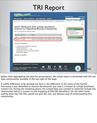 TRI Report




                                                                                             35

Rather than aggregating the data for presentation, the actual report is presented with the raw
data continuously available in the top right of the page.

A subtle difference to be pointed out here is the difference in the name of the facility.
Previously it was identiﬁed as Hanson Permanente, but now it is known as Lehigh Southwest
Cement Co. During the modeling phase, the Linked Data was created to implicitly include this
relationship (which is known via the mapping of EPA FRS identiﬁers). On the other hand,
pulling down the CSV ﬁles would not give the user any obvious way of understanding this
relationship.
 