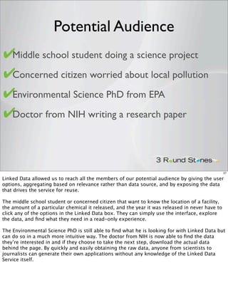 Potential Audience
✔
• Middle school student doing a science project

✔
• Concerned citizen worried about local pollution

✔Environmental Science PhD from EPA
•

✔
• Doctor from NIH writing a research paper




                                                                                                 37

Linked Data allowed us to reach all the members of our potential audience by giving the user
options, aggregating based on relevance rather than data source, and by exposing the data
that drives the service for reuse.

The middle school student or concerned citizen that want to know the location of a facility,
the amount of a particular chemical it released, and the year it was released in never have to
click any of the options in the Linked Data box. They can simply use the interface, explore
the data, and ﬁnd what they need in a read-only experience.

The Environmental Science PhD is still able to ﬁnd what he is looking for with Linked Data but
can do so in a much more intuitive way. The doctor from NIH is now able to ﬁnd the data
they’re interested in and if they choose to take the next step, download the actual data
behind the page. By quickly and easily obtaining the raw data, anyone from scientists to
journalists can generate their own applications without any knowledge of the Linked Data
Service itself.
 