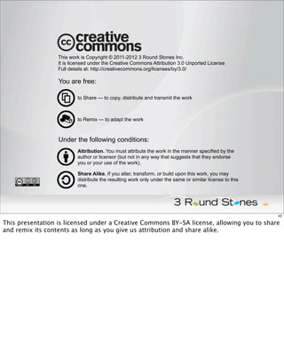 This work is Copyright © 2011-2012 3 Round Stones Inc.
                  It is licensed under the Creative Commons Attribution 3.0 Unported License
                  Full details at: http://creativecommons.org/licenses/by/3.0/

                  You are free:

                          to Share — to copy, distribute and transmit the work



                          to Remix — to adapt the work



                  Under the following conditions:
                          Attribution. You must attribute the work in the manner specified by the
                          author or licensor (but not in any way that suggests that they endorse
                          you or your use of the work).

                          Share Alike. If you alter, transform, or build upon this work, you may
                          distribute the resulting work only under the same or similar license to this
                          one.




                                                                                                         42

This presentation is licensed under a Creative Commons BY-SA license, allowing you to share
and remix its contents as long as you give us attribution and share alike.
 