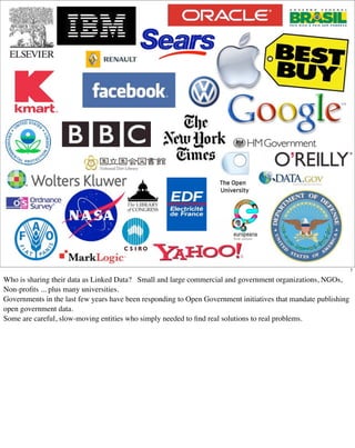 7

Who is sharing their data as Linked Data? Small and large commercial and government organizations, NGOs,
Non-proﬁts ... plus many universities.
Governments in the last few years have been responding to Open Government initiatives that mandate publishing
open government data.
Some are careful, slow-moving entities who simply needed to ﬁnd real solutions to real problems.
 