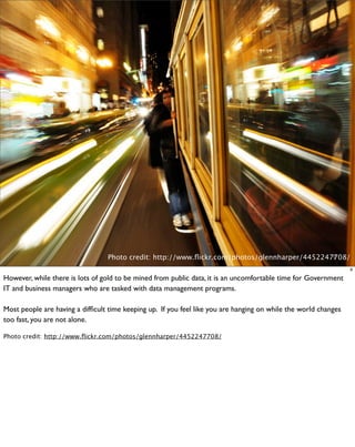 Photo credit: http://www.ﬂickr.com/photos/glennharper/4452247708/
                                                                                               9

                                                                                                                 9

However, while there is lots of gold to be mined from public data, it is an uncomfortable time for Government
IT and business managers who are tasked with data management programs.

Most people are having a difﬁcult time keeping up. If you feel like you are hanging on while the world changes
too fast, you are not alone.

Photo credit: http://www.ﬂickr.com/photos/glennharper/4452247708/
 