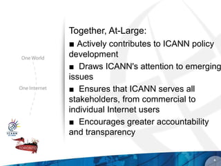 Together, At-Large:
■ Actively contributes to ICANN policy
development
■ Draws ICANN's attention to emerging
issues
■ Ensures that ICANN serves all
stakeholders, from commercial to
individual Internet users
■ Encourages greater accountability
and transparency


                                     *
 