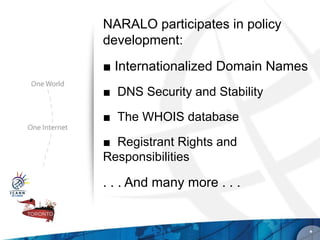 NARALO participates in policy
development:
■ Internationalized Domain Names
■ DNS Security and Stability

■ The WHOIS database

■ Registrant Rights and
Responsibilities

. . . And many more . . .


                                   *
 