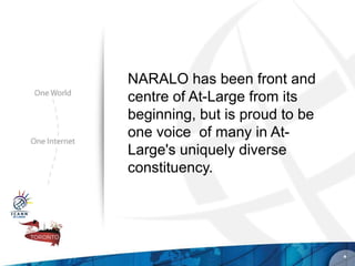 NARALO has been front and
centre of At-Large from its
beginning, but is proud to be
one voice of many in At-
Large's uniquely diverse
constituency.




                                *
 