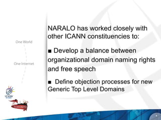 NARALO has worked closely with
other ICANN constituencies to:

■ Develop a balance between
organizational domain naming rights
and free speech
■ Define objection processes for new
Generic Top Level Domains



                                       *
 