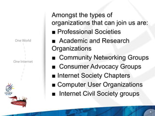 Amongst the types of
organizations that can join us are:
■ Professional Societies
■ Academic and Research
Organizations
■ Community Networking Groups
■ Consumer Advocacy Groups
■ Internet Society Chapters
■ Computer User Organizations
■ Internet Civil Society groups

                                      *
 