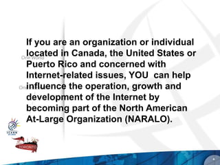 If you are an organization or individual
located in Canada, the United States or
Puerto Rico and concerned with
Internet-related issues, YOU can help
influence the operation, growth and
development of the Internet by
becoming part of the North American
At-Large Organization (NARALO).



                                           *
 