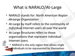 What is NARALO/At-Large
• NARALO stands for: North American Region
  At-Large Organization
• At-Large by itself refers to the community of
  Individual Internet users all over the world
• At-Large Structures refers to those
  organizations that represent individual
  Internet users.
  • NARALO is the only region that allows single
    individuals to be represented by themselves
                                                   *
 