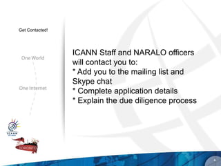 Get Contacted!




                 ICANN Staff and NARALO officers
                 will contact you to:
                 * Add you to the mailing list and
                 Skype chat
                 * Complete application details
                 * Explain the due diligence process




                                                       *
 