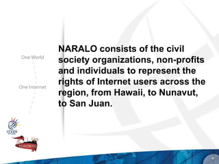 NARALO consists of the civil
society organizations, non-profits
and individuals to represent the
rights of Internet users across the
region, from Hawaii, to Nunavut,
to San Juan.




                                      *
 