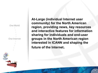 At-Large (individual Internet user
community) for the North American
region, providing news, key resources
and interactive features for information
sharing for individuals and end-user
groups in the North American region
interested in ICANN and shaping the
future of the Internet.




                                           *
 