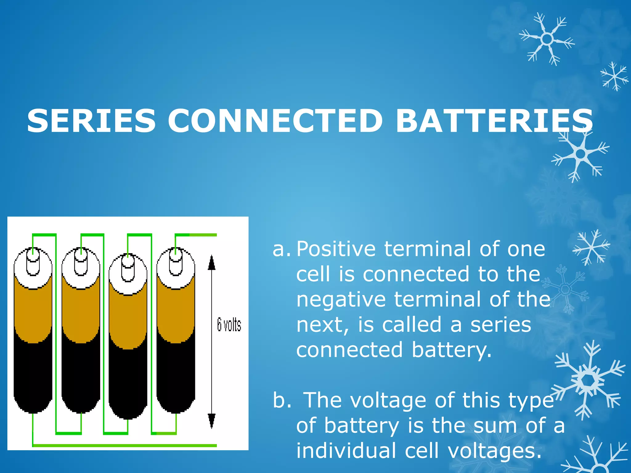 SERIES CONNECTED BATTERIES
a. Positive terminal of one
cell is connected to the
negative terminal of the
next, is called a series
connected battery.
b. The voltage of this type
of battery is the sum of a
individual cell voltages.
 