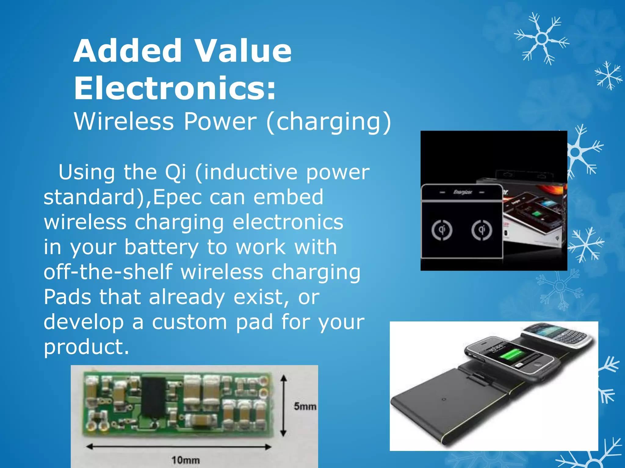 Added Value
Electronics:
Wireless Power (charging)
Using the Qi (inductive power
standard),Epec can embed
wireless charging electronics
in your battery to work with
off-the-shelf wireless charging
Pads that already exist, or
develop a custom pad for your
product.
 