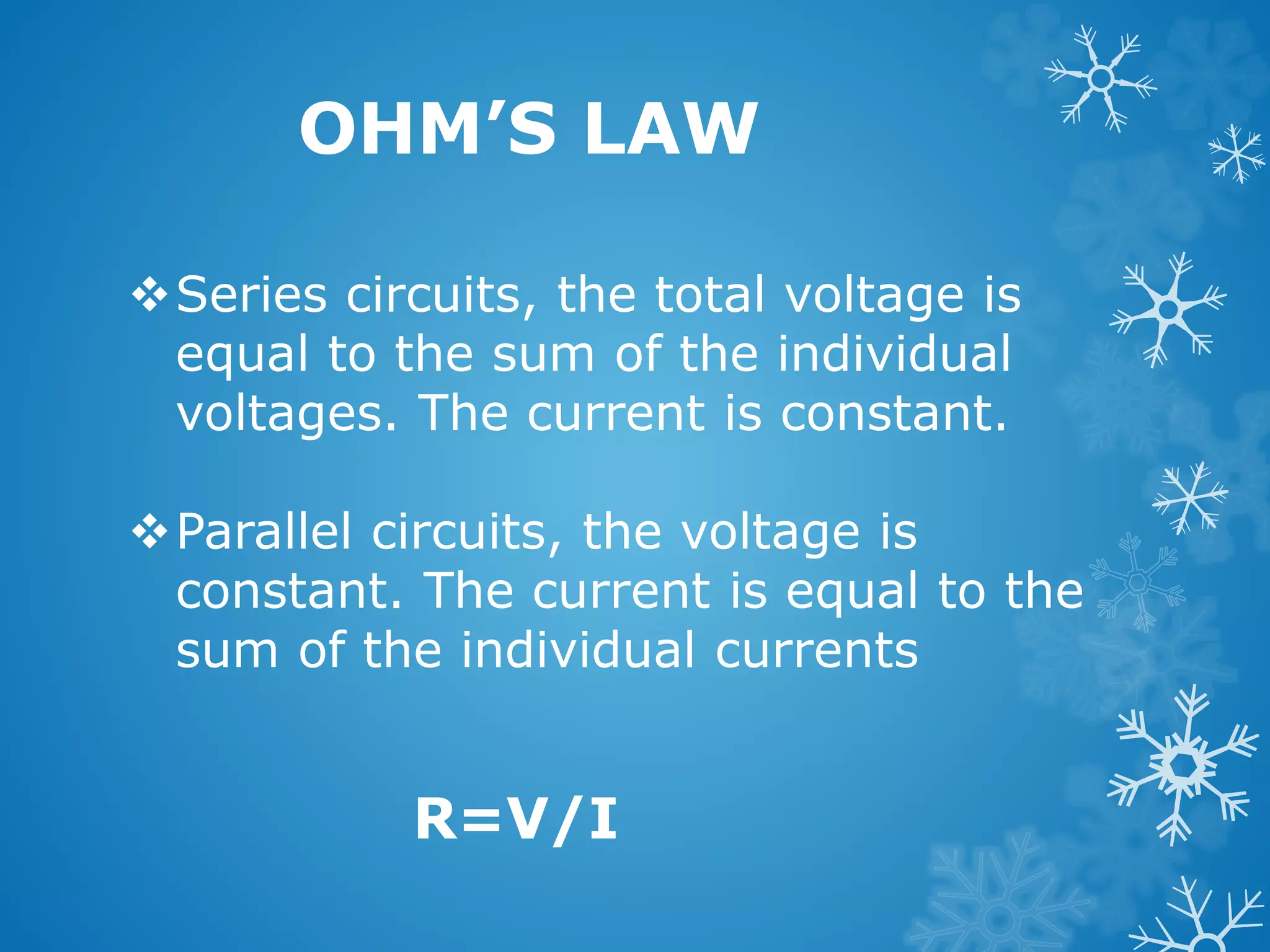 Series circuits, the total voltage is
equal to the sum of the individual
voltages. The current is constant.
Parallel circuits, the voltage is
constant. The current is equal to the
sum of the individual currents
OHM’S LAW
R=V/I
 