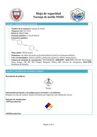 Página 1 de 6
Hoja de seguridad
Naranja de metilo MSDS
Sección 1. Identificación del producto
 Nombre de la sustancia: naranja de metilo.
 Número CAS: 547-58-0.
 RTECS: DB6327000.
 Fórmula química: C14H14N3NaO3S.
 Estructura química:
 Masa molar: 285,02 g/mol.
 Sinónimos: sal sódica del ácido (p-[[p-(dimetilamino) fenil] azo] bencenosulfónico.
 Usos recomendados: Análisis químico, producción química y análisis farmacéuticos.
 Número de atención de emergencias: TRANSMEDIC 2280-0999 / 2245-3757 (TM 203 503 Campus
Omar Dengo, TM 203 504 Campus Benjamín Núñez) 911 Servicio de emergencia, 2261-2198
Bomberos de Heredia.
Sección 2. Identificación del peligro o peligros
Descripción de peligros:
Tóxico.
Información pertinente a los peligros para el hombre y el ambiente:
Peligroso en caso de contacto cutáneo (irritante), por ingestión y por inhalación, tóxico.
Sistemas de clasificación:
-NFPA(escala 0-4):
-HMIS(escala 0-4):
 