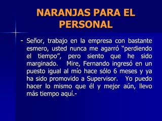 NARANJAS PARA EL
        PERSONAL
- Señor, trabajo en la empresa con bastante
 esmero, usted nunca me agarró “perdiendo
 el tiempo”, pero siento que he sido
 marginado. Mire, Fernando ingresó en un
 puesto igual al mío hace sólo 6 meses y ya
 ha sido promovido a Supervisor. Yo puedo
 hacer lo mismo que él y mejor aún, llevo
 más tiempo aquí.-
 