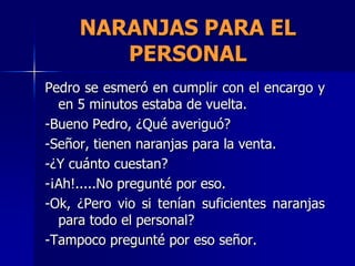 NARANJAS PARA EL
        PERSONAL
Pedro se esmeró en cumplir con el encargo y
  en 5 minutos estaba de vuelta.
-Bueno Pedro, ¿Qué averiguó?
-Señor, tienen naranjas para la venta.
-¿Y cuánto cuestan?
-¡Ah!.....No pregunté por eso.
-Ok, ¿Pero vio si tenían suficientes naranjas
  para todo el personal?
-Tampoco pregunté por eso señor.
 