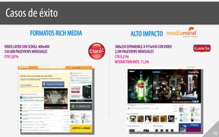 Casos de éxito!
                 FORMATOS RICH MEDIA             ALTO IMPACTO
VIDEO LAYER CON SCROLL 400x400         300x250 EXPANDIBLE A 975x450 CON VIDEO
330.000 PAGEVIEWS MENSUALES            2,5M PAGEVIEWS MENSUALES
CTR 1,87%                              CTR 0,21%
                                       INTERACTION RATE: 11,2%




                                                                                16
 