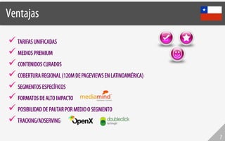 Ventajas!

  TARIFAS UNIFICADAS
  MEDIOS PREMIUM
  CONTENIDOS CURADOS
  COBERTURA REGIONAL (120M DE PAGEVIEWS EN LATINOAMÉRICA)
  SEGMENTOS ESPECÍFICOS
  FORMATOS DE ALTO IMPACTO
  POSIBILIDAD DE PAUTAR POR MEDIO O SEGMENTO
  TRACKING/ADSERVING
                                                             7
 