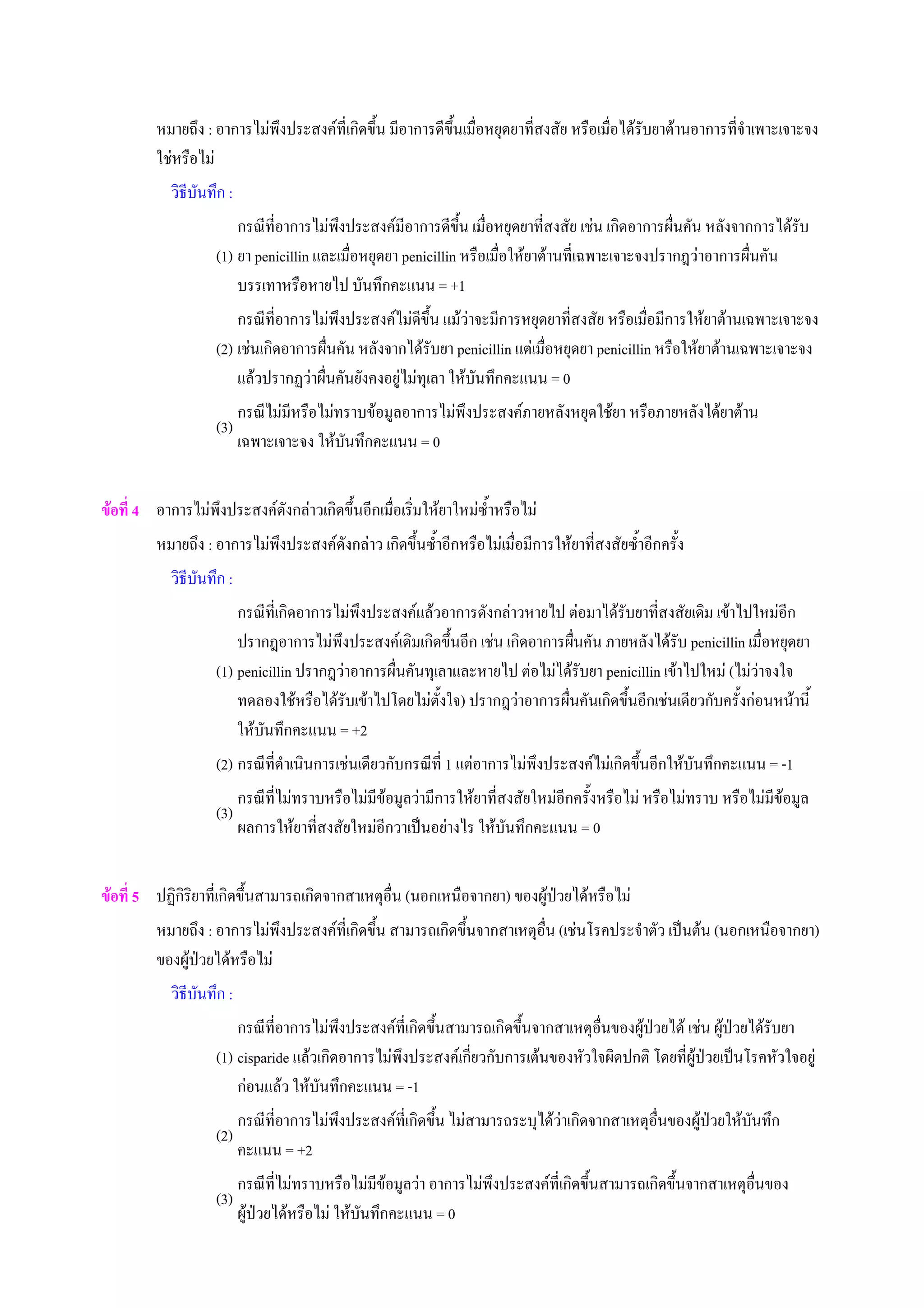 หมายถึง : อาการไมพึงประสงคที่เกิดขึ้น มีอาการดีขึ้นเมื่อหยุดยาที่สงสัย หรือเมื่อไดรับยาตานอาการที่จําเพาะเจาะจง
ใชหรือไม
วิธีบันทึก :
(1)
กรณีที่อาการไมพึงประสงคมีอาการดีขึ้น เมื่อหยุดยาที่สงสัย เชน เกิดอาการผื่นคัน หลังจากการไดรับ
ยา penicillin และเมื่อหยุดยา penicillin หรือเมื่อใหยาตานที่เฉพาะเจาะจงปรากฎวาอาการผื่นคัน
บรรเทาหรือหายไป บันทึกคะแนน = +1
(2)
กรณีที่อาการไมพึงประสงคไมดีขึ้น แมวาจะมีการหยุดยาที่สงสัย หรือเมื่อมีการใหยาตานเฉพาะเจาะจง
เชนเกิดอาการผื่นคัน หลังจากไดรับยา penicillin แตเมื่อหยุดยา penicillin หรือใหยาตานเฉพาะเจาะจง
แลวปรากฏวาผื่นคันยังคงอยูไมทุเลา ใหบันทึกคะแนน = 0
(3)
กรณีไมมีหรือไมทราบขอมูลอาการไมพึงประสงคภายหลังหยุดใชยา หรือภายหลังไดยาตาน
เฉพาะเจาะจง ใหบันทึกคะแนน = 0
ขอที่ 4 อาการไมพึงประสงคดังกลาวเกิดขึ้นอีกเมื่อเริ่มใหยาใหมซ้ําหรือไม
หมายถึง : อาการไมพึงประสงคดังกลาว เกิดขึ้นซ้ําอีกหรือไมเมื่อมีการใหยาที่สงสัยซ้ําอีกครั้ง
วิธีบันทึก :
(1)
กรณีที่เกิดอาการไมพึงประสงคแลวอาการดังกลาวหายไป ตอมาไดรับยาที่สงสัยเดิม เขาไปใหมอีก
ปรากฎอาการไมพึงประสงคเดิมเกิดขึ้นอีก เชน เกิดอาการผื่นคัน ภายหลังไดรับ penicillin เมื่อหยุดยา
penicillin ปรากฎวาอาการผื่นคันทุเลาและหายไป ตอไมไดรับยา penicillin เขาไปใหม (ไมวาจงใจ
ทดลองใชหรือไดรับเขาไปโดยไมตั้งใจ) ปรากฎวาอาการผื่นคันเกิดขึ้นอีกเชนเดียวกับครั้งกอนหนานี้
ใหบันทึกคะแนน = +2
(2) กรณีที่ดําเนินการเชนเดียวกับกรณีที่ 1 แตอาการไมพึงประสงคไมเกิดขึ้นอีกใหบันทึกคะแนน = -1
(3)
กรณีที่ไมทราบหรือไมมีขอมูลวามีการใหยาที่สงสัยใหมอีกครั้งหรือไม หรือไมทราบ หรือไมมีขอมูล
ผลการใหยาที่สงสัยใหมอีกวาเปนอยางไร ใหบันทึกคะแนน = 0
ขอที่ 5 ปฏิกิริยาที่เกิดขึ้นสามารถเกิดจากสาเหตุอื่น (นอกเหนือจากยา) ของผูปวยไดหรือไม
หมายถึง : อาการไมพึงประสงคที่เกิดขึ้น สามารถเกิดขึ้นจากสาเหตุอื่น (เชนโรคประจําตัว เปนตน (นอกเหนือจากยา)
ของผูปวยไดหรือไม
วิธีบันทึก :
(1)
กรณีที่อาการไมพึงประสงคที่เกิดขึ้นสามารถเกิดขึ้นจากสาเหตุอื่นของผูปวยได เชน ผูปวยไดรับยา
cisparide แลวเกิดอาการไมพึงประสงคเกี่ยวกับการเตนของหัวใจผิดปกติ โดยที่ผูปวยเปนโรคหัวใจอยู
กอนแลว ใหบันทึกคะแนน = -1
(2)
กรณีที่อาการไมพึงประสงคที่เกิดขึ้น ไมสามารถระบุไดวาเกิดจากสาเหตุอื่นของผูปวยใหบันทึก
คะแนน = +2
(3)
กรณีที่ไมทราบหรือไมมีขอมูลวา อาการไมพึงประสงคที่เกิดขึ้นสามารถเกิดขึ้นจากสาเหตุอื่นของ
ผูปวยไดหรือไม ใหบันทึกคะแนน = 0
 