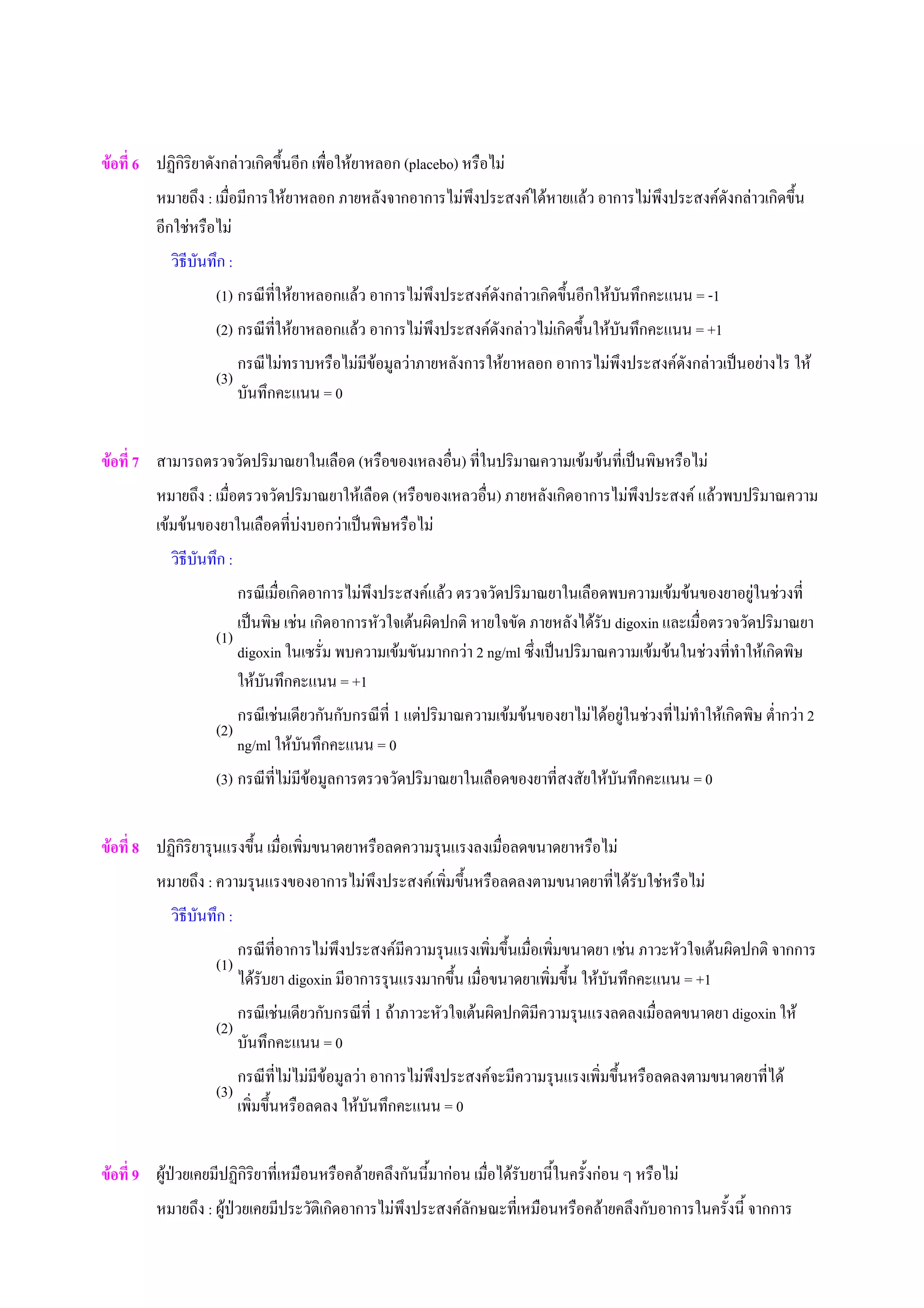 ขอที่ 6 ปฏิกิริยาดังกลาวเกิดขึ้นอีก เพื่อใหยาหลอก (placebo) หรือไม
หมายถึง : เมื่อมีการใหยาหลอก ภายหลังจากอาการไมพึงประสงคไดหายแลว อาการไมพึงประสงคดังกลาวเกิดขึ้น
อีกใชหรือไม
วิธีบันทึก :
(1) กรณีที่ใหยาหลอกแลว อาการไมพึงประสงคดังกลาวเกิดขึ้นอีกใหบันทึกคะแนน = -1
(2) กรณีที่ใหยาหลอกแลว อาการไมพึงประสงคดังกลาวไมเกิดขึ้นใหบันทึกคะแนน = +1
(3)
กรณีไมทราบหรือไมมีขอมูลวาภายหลังการใหยาหลอก อาการไมพึงประสงคดังกลาวเปนอยางไร ให
บันทึกคะแนน = 0
ขอที่ 7 สามารถตรวจวัดปริมาณยาในเลือด (หรือของเหลงอื่น) ที่ในปริมาณความเขมขนที่เปนพิษหรือไม
หมายถึง : เมื่อตรวจวัดปริมาณยาใหเลือด (หรือของเหลวอื่น) ภายหลังเกิดอาการไมพึงประสงค แลวพบปริมาณความ
เขมขนของยาในเลือดที่บงบอกวาเปนพิษหรือไม
วิธีบันทึก :
(1)
กรณีเมื่อเกิดอาการไมพึงประสงคแลว ตรวจวัดปริมาณยาในเลือดพบความเขมขนของยาอยูในชวงที่
เปนพิษ เชน เกิดอาการหัวใจเตนผิดปกติ หายใจขัด ภายหลังไดรับ digoxin และเมื่อตรวจวัดปริมาณยา
digoxin ในเซรั่ม พบความเขมขันมากกวา 2 ng/ml ซึ่งเปนปริมาณความเขมขนในชวงที่ทําใหเกิดพิษ
ใหบันทึกคะแนน = +1
(2)
กรณีเชนเดียวกันกับกรณีที่ 1 แตปริมาณความเขมขนของยาไมไดอยูในชวงที่ไมทําใหเกิดพิษ ต่ํากวา 2
ng/ml ใหบันทึกคะแนน = 0
(3) กรณีที่ไมมีขอมูลการตรวจวัดปริมาณยาในเลือดของยาที่สงสัยใหบันทึกคะแนน = 0
ขอที่ 8 ปฏิกิริยารุนแรงขึ้น เมื่อเพิ่มขนาดยาหรือลดความรุนแรงลงเมื่อลดขนาดยาหรือไม
หมายถึง : ความรุนแรงของอาการไมพึงประสงคเพิ่มขึ้นหรือลดลงตามขนาดยาที่ไดรับใชหรือไม
วิธีบันทึก :
(1)
กรณีที่อาการไมพึงประสงคมีความรุนแรงเพิ่มขึ้นเมื่อเพิ่มขนาดยา เชน ภาวะหัวใจเตนผิดปกติ จากการ
ไดรับยา digoxin มีอาการรุนแรงมากขึ้น เมื่อขนาดยาเพิ่มขึ้น ใหบันทึกคะแนน = +1
(2)
กรณีเชนเดียวกับกรณีที่ 1 ถาภาวะหัวใจเตนผิดปกติมีความรุนแรงลดลงเมื่อลดขนาดยา digoxin ให
บันทึกคะแนน = 0
(3)
กรณีที่ไมไมมีขอมูลวา อาการไมพึงประสงคจะมีความรุนแรงเพิ่มขึ้นหรือลดลงตามขนาดยาที่ได
เพิ่มขึ้นหรือลดลง ใหบันทึกคะแนน = 0
ขอที่ 9 ผูปวยเคยมีปฏิกิริยาที่เหมือนหรือคลายคลึงกันนี้มากอน เมื่อไดรับยานี้ในครั้งกอน ๆ หรือไม
หมายถึง : ผูปวยเคยมีประวัติเกิดอาการไมพึงประสงคลักษณะที่เหมือนหรือคลายคลึงกับอาการในครั้งนี้ จากการ
 