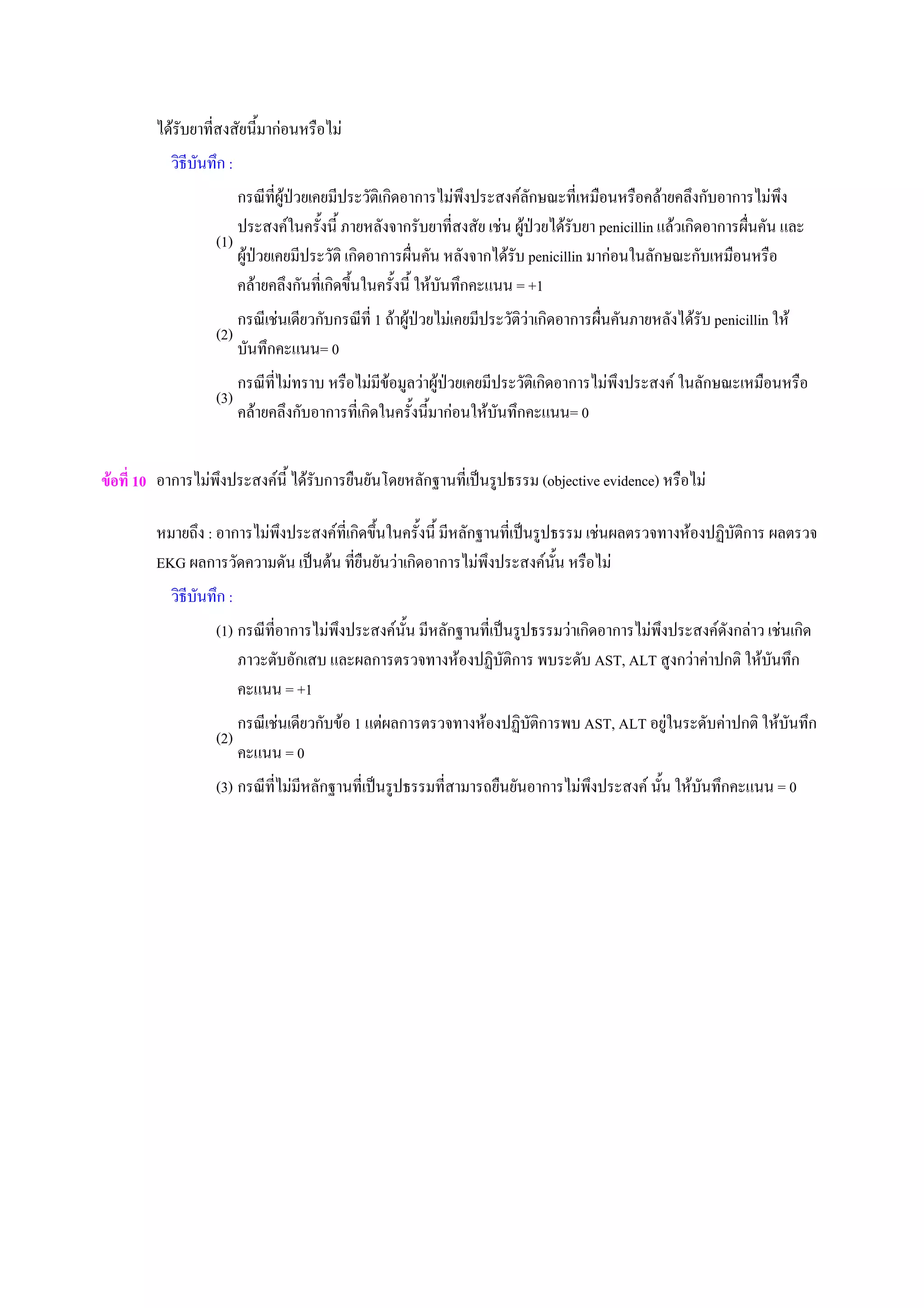 ไดรับยาที่สงสัยนี้มากอนหรือไม
วิธีบันทึก :
(1)
กรณีที่ผูปวยเคยมีประวัติเกิดอาการไมพึงประสงคลักษณะที่เหมือนหรือคลายคลึงกับอาการไมพึง
ประสงคในครั้งนี้ ภายหลังจากรับยาที่สงสัย เชน ผูปวยไดรับยา penicillin แลวเกิดอาการผื่นคัน และ
ผูปวยเคยมีประวัติ เกิดอาการผื่นคัน หลังจากไดรับ penicillin มากอนในลักษณะกับเหมือนหรือ
คลายคลึงกันที่เกิดขึ้นในครั้งนี้ ใหบันทึกคะแนน = +1
(2)
กรณีเชนเดียวกับกรณีที่ 1 ถาผูปวยไมเคยมีประวัติวาเกิดอาการผื่นคันภายหลังไดรับ penicillin ให
บันทึกคะแนน= 0
(3)
กรณีที่ไมทราบ หรือไมมีขอมูลวาผูปวยเคยมีประวัติเกิดอาการไมพึงประสงค ในลักษณะเหมือนหรือ
คลายคลึงกับอาการที่เกิดในครั้งนี้มากอนใหบันทึกคะแนน= 0
ขอที่ 10 อาการไมพึงประสงคนี้ ไดรับการยืนยันโดยหลักฐานที่เปนรูปธรรม (objective evidence) หรือไม
หมายถึง : อาการไมพึงประสงคที่เกิดขึ้นในครั้งนี้ มีหลักฐานที่เปนรูปธรรม เชนผลตรวจทางหองปฏิบัติการ ผลตรวจ
EKG ผลการวัดความดัน เปนตน ที่ยืนยันวาเกิดอาการไมพึงประสงคนั้น หรือไม
วิธีบันทึก :
(1) กรณีที่อาการไมพึงประสงคนั้น มีหลักฐานที่เปนรูปธรรมวาเกิดอาการไมพึงประสงคดังกลาว เชนเกิด
ภาวะตับอักเสบ และผลการตรวจทางหองปฏิบัติการ พบระดับ AST, ALT สูงกวาคาปกติ ใหบันทึก
คะแนน = +1
(2)
กรณีเชนเดียวกับขอ 1 แตผลการตรวจทางหองปฏิบัติการพบ AST, ALT อยูในระดับคาปกติ ใหบันทึก
คะแนน = 0
(3) กรณีที่ไมมีหลักฐานที่เปนรูปธรรมที่สามารถยืนยันอาการไมพึงประสงค นั้น ใหบันทึกคะแนน = 0
 