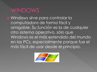  Windows sirve para controlar la
computadora de forma fácil y
amigable. Su función es la de cualquier
otro sistema operativo, sólo que
Windows es el más extendido del mundo
en las PCs, especialmente porque fue el
más fácil de usar desde el principio.
 