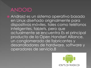  Android es un sistema operativo basado
en Linux diseñado originalmente para
dispositivos móviles, tales como teléfonos
inteligentes, tablets, pero que
actualmente se encuentra Es el principal
producto de la Open Handset Alliance,
un conglomerado de fabricantes y
desarrolladores de hardware, software y
operadores de servicio.8
 