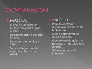  MAC OS
 Es uno de los primeros
sistemas dirigidos al gran
público.
 Sistema operativo basado
en UNIX.
 Su primera versión fue en
1999.
 Se caracteriza también
para dispositivos con
APPLE.
 ANDROID
 Permite controlar
dispositivos por medio de
bibliotecas.
 Es una plataforma de
código abierto.
 Google ha sido quien ha
publicado más sobre este
sistema.
 Tiene un navegador
integrado.
 