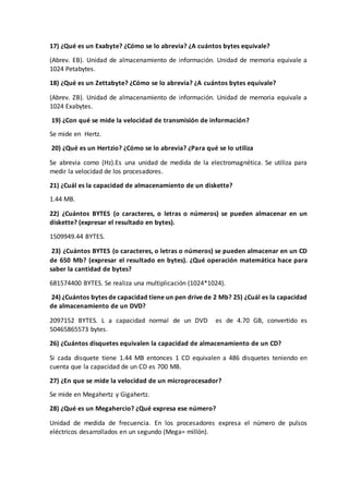 17) ¿Qué es un Exabyte? ¿Cómo se lo abrevia? ¿A cuántos bytes equivale?
(Abrev. EB). Unidad de almacenamiento de información. Unidad de memoria equivale a
1024 Petabytes.
18) ¿Qué es un Zettabyte? ¿Cómo se lo abrevia? ¿A cuántos bytes equivale?
(Abrev. ZB). Unidad de almacenamiento de información. Unidad de memoria equivale a
1024 Exabytes.
19) ¿Con qué se mide la velocidad de transmisión de información?
Se mide en Hertz.
20) ¿Qué es un Hertzio? ¿Cómo se lo abrevia? ¿Para qué se lo utiliza
Se abrevia como (Hz).Es una unidad de medida de la electromagnética. Se utiliza para
medir la velocidad de los procesadores.
21) ¿Cuál es la capacidad de almacenamiento de un diskette?
1.44 MB.
22) ¿Cuántos BYTES (o caracteres, o letras o números) se pueden almacenar en un
diskette? (expresar el resultado en bytes).
1509949.44 BYTES.
23) ¿Cuántos BYTES (o caracteres, o letras o números) se pueden almacenar en un CD
de 650 Mb? (expresar el resultado en bytes). ¿Qué operación matemática hace para
saber la cantidad de bytes?
681574400 BYTES. Se realiza una multiplicación (1024*1024).
24) ¿Cuántos bytes de capacidad tiene un pen drive de 2 Mb? 25) ¿Cuál es la capacidad
de almacenamiento de un DVD?
2097152 BYTES. L a capacidad normal de un DVD es de 4.70 GB, convertido es
50465865573 bytes.
26) ¿Cuántos disquetes equivalen la capacidad de almacenamiento de un CD?
Si cada disquete tiene 1.44 MB entonces 1 CD equivalen a 486 disquetes teniendo en
cuenta que la capacidad de un CD es 700 MB.
27) ¿En que se mide la velocidad de un microprocesador?
Se mide en Megahertz y Gigahertz.
28) ¿Qué es un Megahercio? ¿Qué expresa ese número?
Unidad de medida de frecuencia. En los procesadores expresa el número de pulsos
eléctricos desarrollados en un segundo (Mega= millón).
 