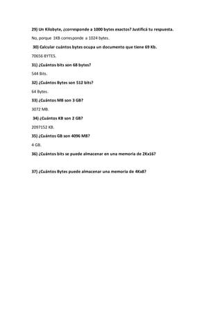 29) Un Kilobyte, ¿corresponde a 1000 bytes exactos? Justificá tu respuesta.
No, porque 1KB corresponde a 1024 bytes.
30) Calcular cuántos bytes ocupa un documento que tiene 69 Kb.
70656 BYTES.
31) ¿Cuántos bits son 68 bytes?
544 Bits.
32) ¿Cuántos Bytes son 512 bits?
64 Bytes.
33) ¿Cuántos MB son 3 GB?
3072 MB.
34) ¿Cuántos KB son 2 GB?
2097152 KB.
35) ¿Cuántos GB son 4096 MB?
4 GB.
36) ¿Cuántos bits se puede almacenar en una memoria de 2Kx16?
37) ¿Cuántos Bytes puede almacenar una memoria de 4Kx8?
 