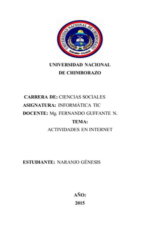 UNIVERSIDAD NACIONAL
DE CHIMBORAZO
CARRERA DE: CIENCIAS SOCIALES
ASIGNATURA: INFORMÁTICA TIC
DOCENTE: Mg. FERNANDO GUFFANTE N.
TEMA:
ACTIVIDADES EN INTERNET
ESTUDIANTE: NARANJO GÉNESIS
AÑO:
2015
 