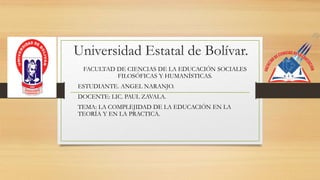 Universidad Estatal de Bolívar.
FACULTAD DE CIENCIAS DE LA EDUCACIÓN SOCIALES
FILOSÓFICAS Y HUMANÍSTICAS.
ESTUDIANTE. ANGEL NARANJO.
DOCENTE: LIC. PAUL ZAVALA.
TEMA: LA COMPLEJIDAD DE LA EDUCACIÓN EN LA
TEORÍA Y EN LA PRACTICA.
 